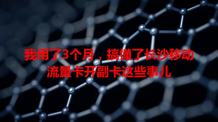 我用了3个月，搞懂了长沙移动流量卡开副卡这些事儿