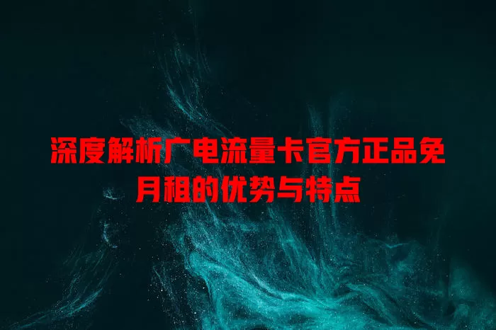 深度解析广电流量卡官方正品免月租的优势与特点