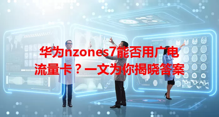 华为nzones7能否用广电流量卡？一文为你揭晓答案