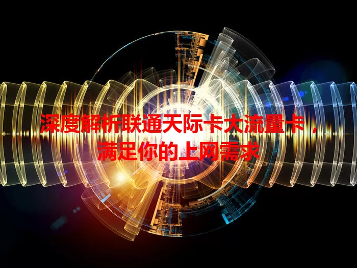 深度解析联通天际卡大流量卡，满足你的上网需求