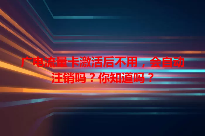 广电流量卡激活后不用，会自动注销吗？你知道吗？