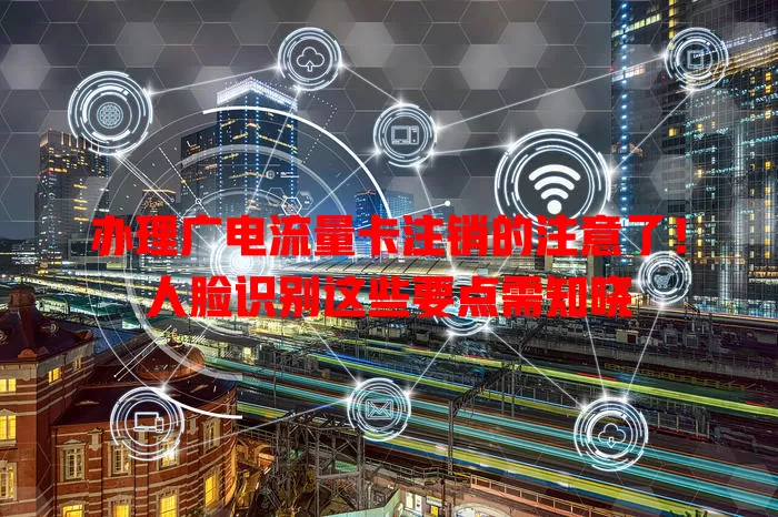 办理广电流量卡注销的注意了！人脸识别这些要点需知晓