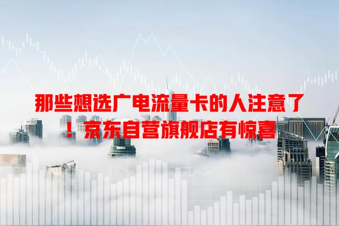 那些想选广电流量卡的人注意了！京东自营旗舰店有惊喜