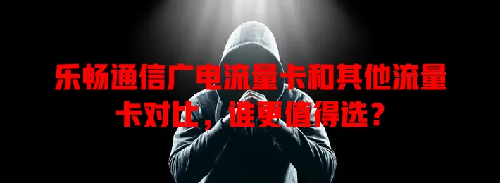乐畅通信广电流量卡和其他流量卡对比，谁更值得选？