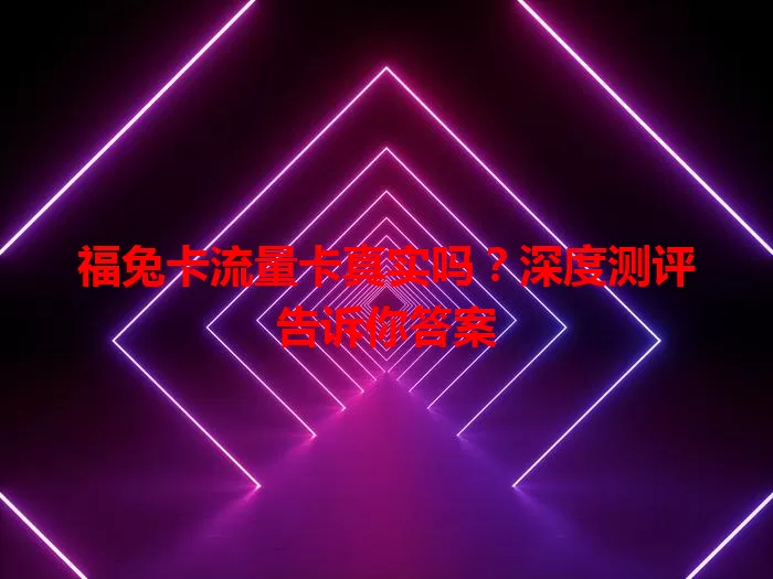 福兔卡流量卡真实吗？深度测评告诉你答案