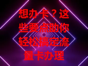 想办卡？这些要点助你轻松搞定流量卡办理