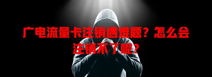 广电流量卡注销遇难题？怎么会注销不了呢？