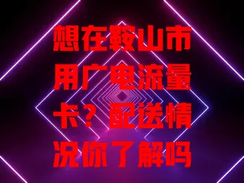 想在鞍山市用广电流量卡？配送情况你了解吗？