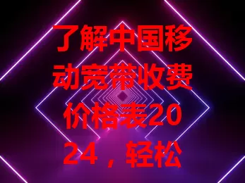 了解中国移动宽带收费价格表2024，轻松选对宽带套餐