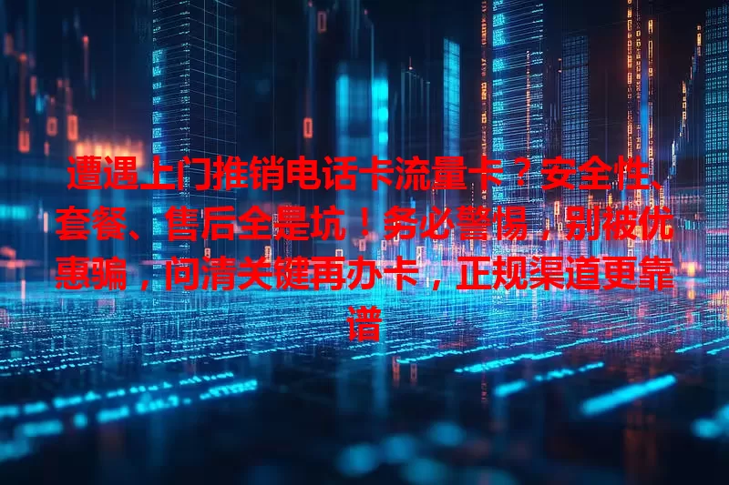遭遇上门推销电话卡流量卡？安全性、套餐、售后全是坑！务必警惕，别被优惠骗，问清关键再办卡，正规渠道更靠谱