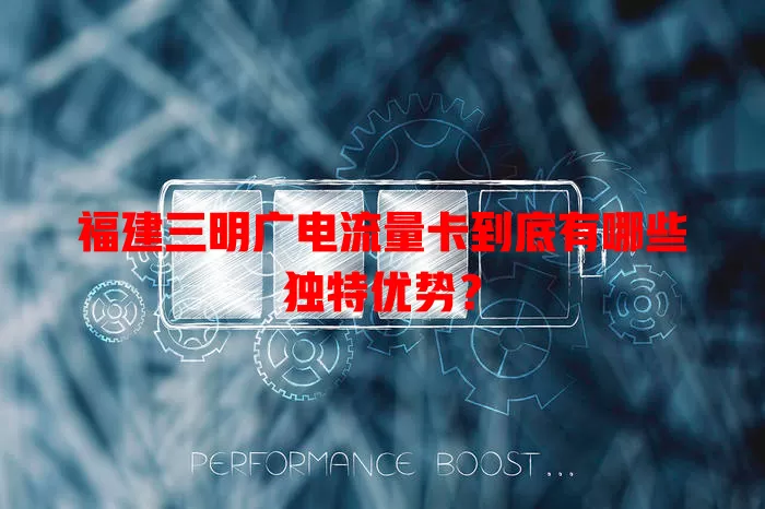 福建三明广电流量卡到底有哪些独特优势？