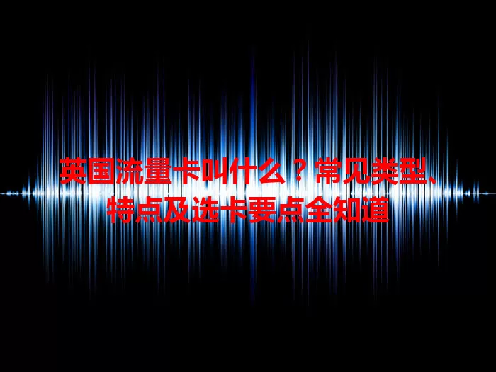 英国流量卡叫什么？常见类型、特点及选卡要点全知道