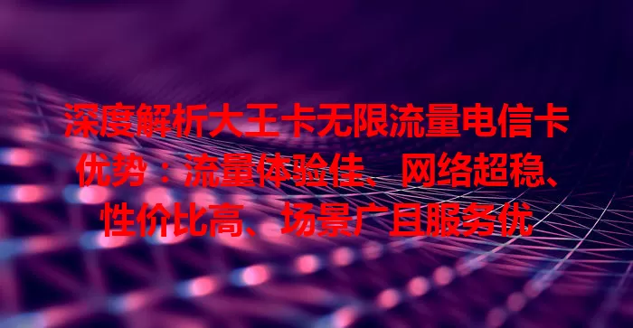 深度解析大王卡无限流量电信卡优势：流量体验佳、网络超稳、性价比高、场景广且服务优