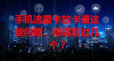 手机流量卡放卡遭这些问题，你遇到过几个？