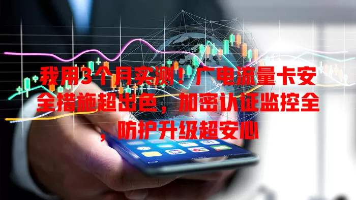 我用3个月实测！广电流量卡安全措施超出色，加密认证监控全，防护升级超安心