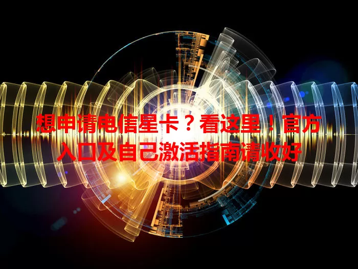 想申请电信星卡？看这里！官方入口及自己激活指南请收好
