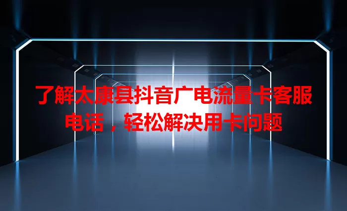 了解太康县抖音广电流量卡客服电话，轻松解决用卡问题