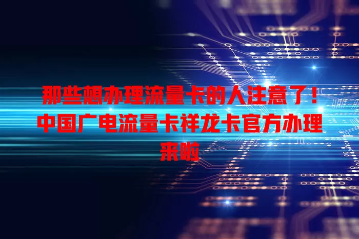 那些想办理流量卡的人注意了！中国广电流量卡祥龙卡官方办理来啦