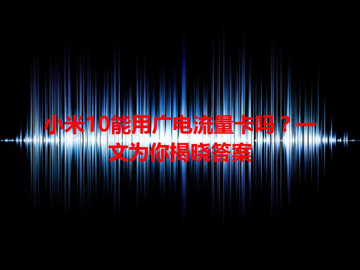 小米10能用广电流量卡吗？一文为你揭晓答案