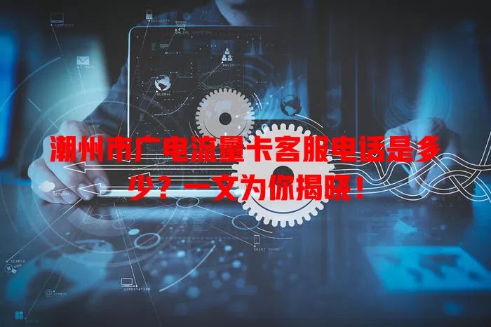 潮州市广电流量卡客服电话是多少？一文为你揭晓！