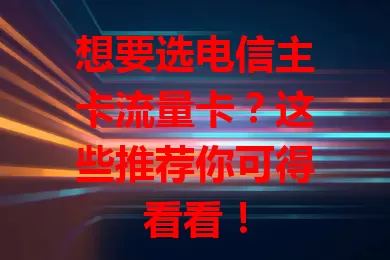 想要选电信主卡流量卡？这些推荐你可得看看！