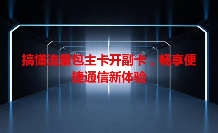 搞懂流量包主卡开副卡，畅享便捷通信新体验
