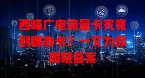 西峰广电流量卡究竟到哪办卡？一文为你揭晓答案