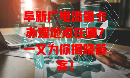 阜新广电流量卡办理地点在哪？一文为你揭晓答案！
