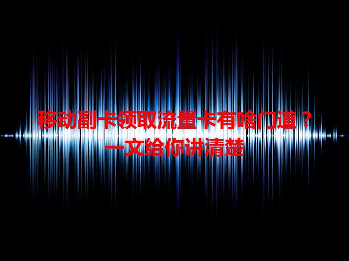 移动副卡领取流量卡有啥门道？一文给你讲清楚