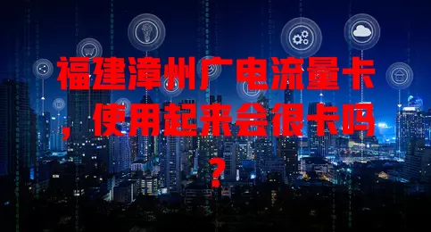 福建漳州广电流量卡，使用起来会很卡吗？