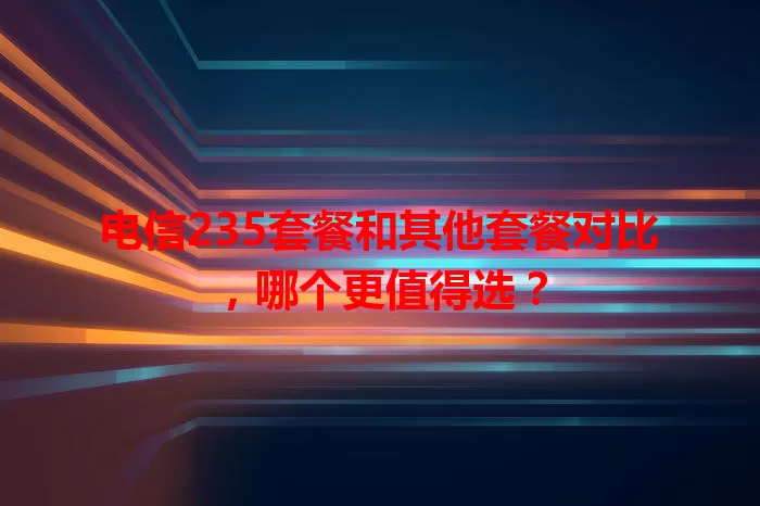 电信235套餐和其他套餐对比，哪个更值得选？