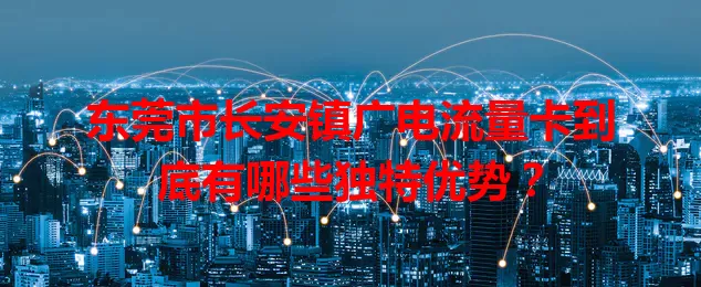 东莞市长安镇广电流量卡到底有哪些独特优势？