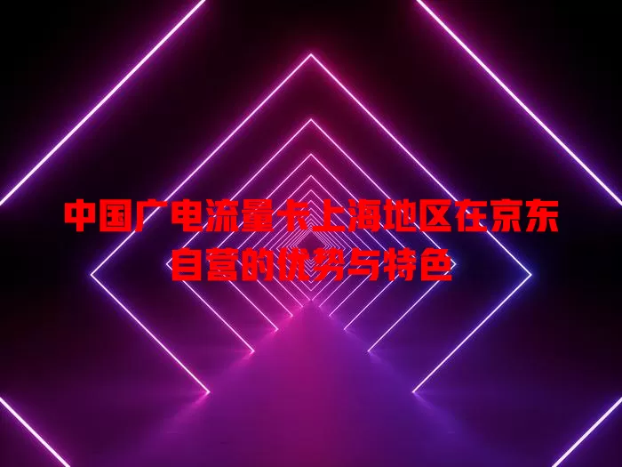 中国广电流量卡上海地区在京东自营的优势与特色
