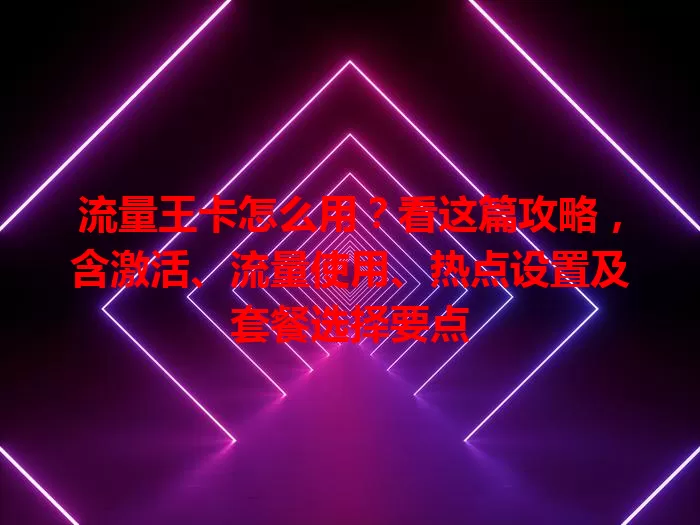 流量王卡怎么用？看这篇攻略，含激活、流量使用、热点设置及套餐选择要点