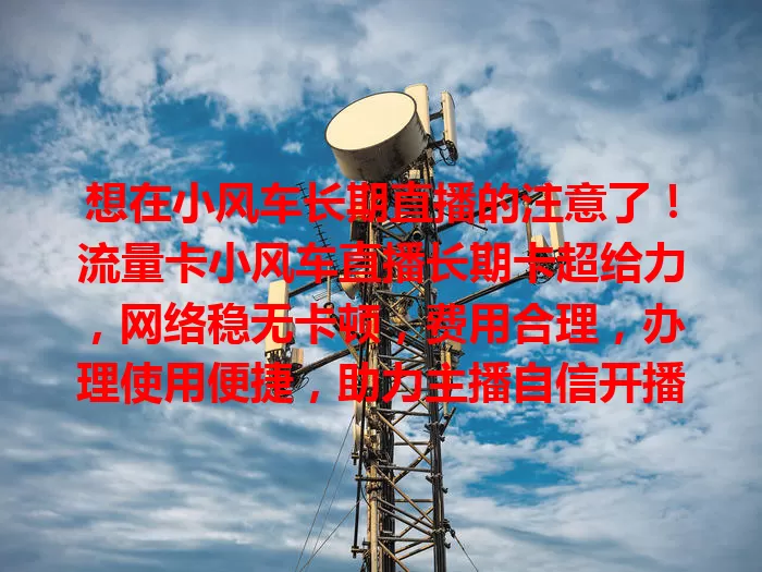 想在小风车长期直播的注意了！流量卡小风车直播长期卡超给力，网络稳无卡顿，费用合理，办理使用便捷，助力主播自信开播，开启精彩直播路