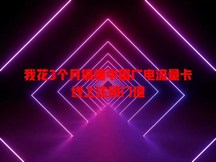 我花3个月搞懂中国广电流量卡线上注销门道