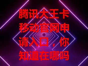 腾讯大王卡移动官网申请入口，你知道在哪吗？