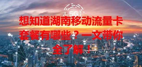 想知道湖南移动流量卡套餐有哪些？一文带你全了解！