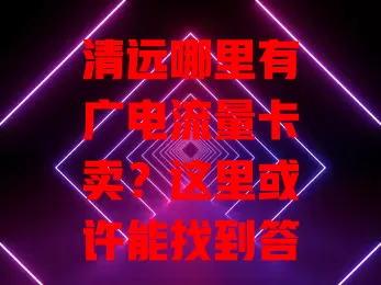 清远哪里有广电流量卡卖？这里或许能找到答案！