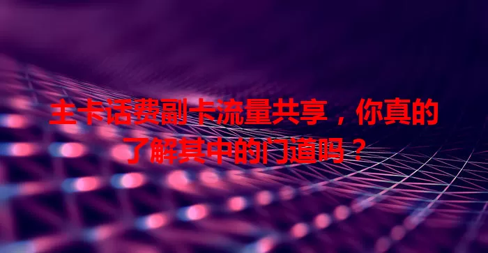 主卡话费副卡流量共享，你真的了解其中的门道吗？