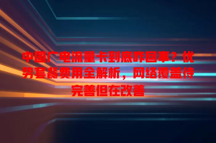 中国广电流量卡到底咋回事？优势套餐费用全解析，网络覆盖待完善但在改善