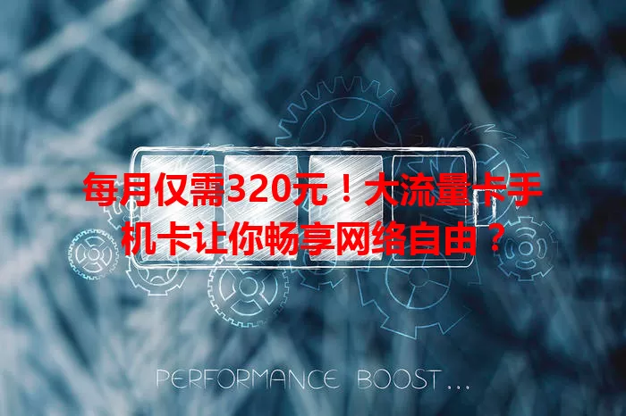 每月仅需320元！大流量卡手机卡让你畅享网络自由？