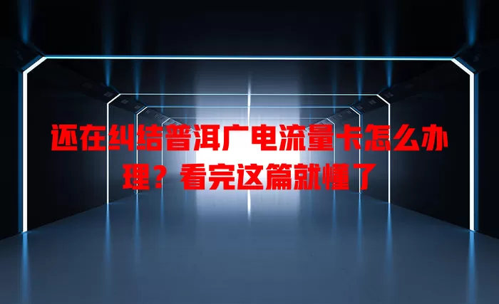 还在纠结普洱广电流量卡怎么办理？看完这篇就懂了
