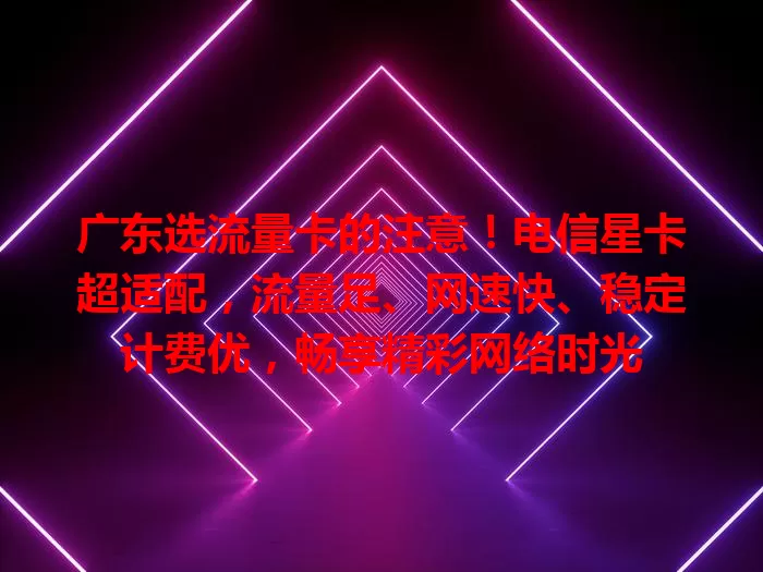 广东选流量卡的注意！电信星卡超适配，流量足、网速快、稳定计费优，畅享精彩网络时光
