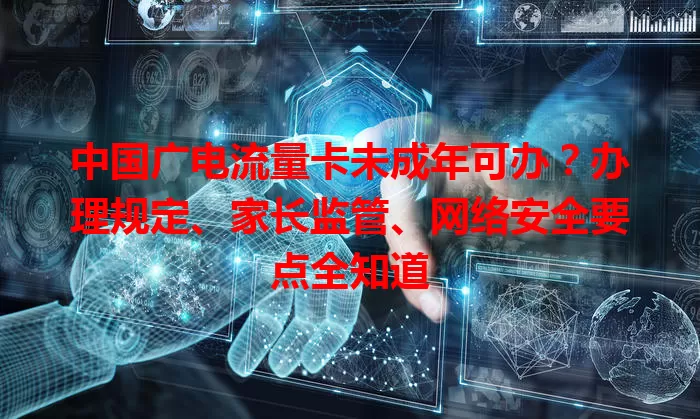 中国广电流量卡未成年可办？办理规定、家长监管、网络安全要点全知道