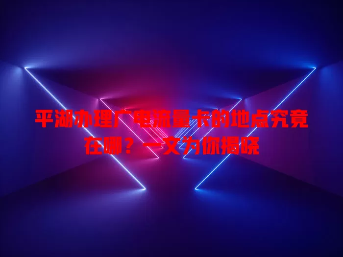 平湖办理广电流量卡的地点究竟在哪？一文为你揭晓