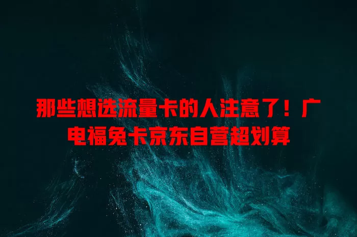 那些想选流量卡的人注意了！广电福兔卡京东自营超划算