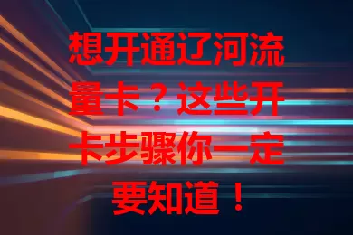 想开通辽河流量卡？这些开卡步骤你一定要知道！