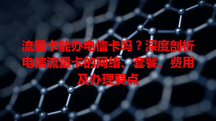 流量卡能办电信卡吗？深度剖析电信流量卡的网络、套餐、费用及办理要点