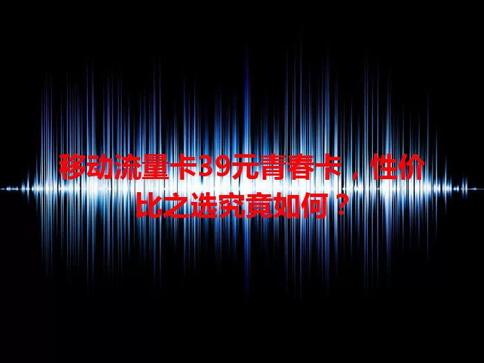 移动流量卡39元青春卡，性价比之选究竟如何？